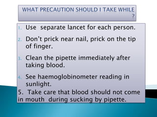 1. Use separate lancet for each person.
2. Don’t prick near nail, prick on the tip
of finger.
3. Clean the pipette immediately after
taking blood.
4. See haemoglobinometer reading in
sunlight.
5. Take care that blood should not come
in mouth during sucking by pipette.
 