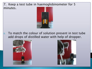 7. Keep a test tube in haemoglobinometer for 5
minutes.
8. To match the colour of solution present in test tube
add drops of distilled water with help of dropper.
 