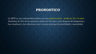 PRONOSTICO
La HPN es una enfermedad crónica con una supervivencia media de 10 a 15 años.
Alrededor de 25% de los pacientes sobrevive 25 años o más después del diagnóstico.
Las trombosis y las infecciones son la causa principal de morbilidad y mortalidad.
 