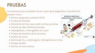 PRUEBAS
Conteo sanguíneo completo (CSC)
Prueba de Coombs
Citometría de flujo para medir ciertas proteínas
Prueba de Ham (hemolisina ácida)
Haptoglobina y hemoglobina en suero
Prueba de hemólisis de la sacarosa
Análisis de orina
Hemosiderina, urobilinógeno, hemoglobina en orina
Prueba de DHL
Conteo de reticulocitos
Los exámenes que se pueden llevar a cabo para diagnosticar esta afección
pueden incluir:
 