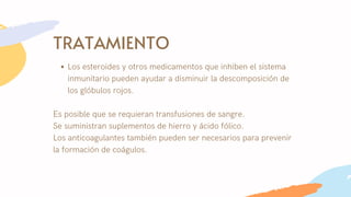 TRATAMIENTO
Los esteroides y otros medicamentos que inhiben el sistema
inmunitario pueden ayudar a disminuir la descomposición de
los glóbulos rojos.
Es posible que se requieran transfusiones de sangre.
Se suministran suplementos de hierro y ácido fólico.
Los anticoagulantes también pueden ser necesarios para prevenir
la formación de coágulos.
 