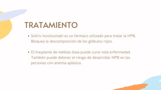 TRATAMIENTO
Soliris (eculizumab) es un fármaco utilizado para tratar la HPN.
Bloquea la descomposición de los glóbulos rojos.
El trasplante de médula ósea puede curar esta enfermedad.
También puede detener el riesgo de desarrollar HPN en las
personas con anemia aplásica.
 