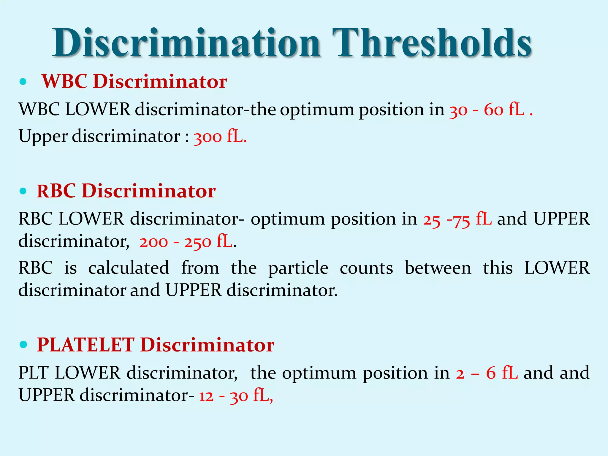 Discrimination Thresholds
 WBC Discriminator
WBC LOWER discriminator-the optimum position in 30 - 60 fL .
Upper discriminator : 300 fL.
 RBC Discriminator
RBC LOWER discriminator- optimum position in 25 -75 fL and UPPER
discriminator, 200 - 250 fL.
RBC is calculated from the particle counts between this LOWER
discriminator and UPPER discriminator.
 PLATELET Discriminator
PLT LOWER discriminator, the optimum position in 2 – 6 fL and and
UPPER discriminator- 12 - 30 fL,
 