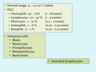  Normal range: 4 – 11 x 103 / cumm
 DLC:
 Neutrophils : 40 – 70% (2 - 8/cumm)
 Lymphocytes : 20 – 40 %. (1 - 3/cumm)
 Monocytes : 2 – 10 %. (0.2 – 1/cumm)
 Eosinophils : 1 – 6 %. (0.02 – 0.5/cumm)
 Basophils : 0 – 2 % (0.02 – 0.1/cumm)
• Immature cells
• Blasts
• Myelocytes
• Promyelocytes
• Metamyelocytes
• Band forms
• Activated lymphocytes
 