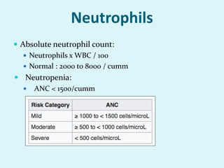 Neutrophils
 Absolute neutrophil count:
 Neutrophils x WBC / 100
 Normal : 2000 to 8000 / cumm
 Neutropenia:
 ANC < 1500/cumm
 