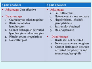 3 part analyser 5 part analyser
• Advantage: Cost effective
• Disadvantage:
1. Granulocytes taken together
2. Blasts counted as
lymphocytes
3. Cannot distinguish activated
lymphocytes and monocytes
4. Platelet count irregularities
5. No scatter plot
• Advantage:
1. Full differential
2. Platelet count more accurate
3. Flag for blasts, left shift,
giant platelets
4. Scatter plot obtained
5. Malaria parasite
• Disadvantage
1. Blasts still not detected
2. Newer parameters not given
3. Cannot distinguish between
activated lymphocytes and
monocytes/basophils
 