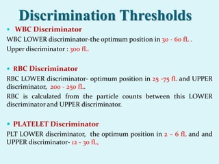 Discrimination Thresholds
 WBC Discriminator
WBC LOWER discriminator-the optimum position in 30 - 60 fL .
Upper discriminator : 300 fL.
 RBC Discriminator
RBC LOWER discriminator- optimum position in 25 -75 fL and UPPER
discriminator, 200 - 250 fL.
RBC is calculated from the particle counts between this LOWER
discriminator and UPPER discriminator.
 PLATELET Discriminator
PLT LOWER discriminator, the optimum position in 2 – 6 fL and and
UPPER discriminator- 12 - 30 fL,
 