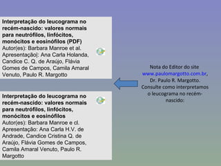 Nota do Editor do site  www.paulomargotto.com.br , Dr. Paulo R. Margotto. Consulte como interpretamos o leucograma no recém-nascido: Interpretação do leucograma no recém-nascido: valores normais para neutrófilos, linfócitos, monócitos e eosinófilos (PDF) Autor(es): Barbara Manroe et al. Apresentação|: Ana Carla Holanda, Candice C. Q. de Araújo, Flávia Gomes de Campos, Camila Amaral Venuto, Paulo R. Margotto          Interpretação do leucograma no recém-nascido: valores normais para neutrófilos, linfócitos, monócitos e eosinófilos Autor(es): Barbara Manroe e cl. Apresentação: Ana Carla H.V. de Andrade, Candice Cristina Q. de Araújo, Flávia Gomes de Campos, Camila Amaral Venuto, Paulo R. Margotto          