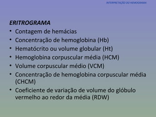 ERITROGRAMA Contagem de hemácias Concentração de hemoglobina (Hb) Hematócrito ou volume globular (Ht) Hemoglobina corpuscular média (HCM) Volume corpuscular médio (VCM) Concentração de hemoglobina corpuscular média (CHCM) Coeficiente de variação de volume do glóbulo vermelho ao redor da média (RDW) INTERPRETAÇÃO DO HEMOGRAMA 