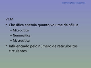 INTERPRETAÇÃO DO HEMOGRAMA VCM Classifica anemia quanto volume da célula  Microcítica Normocítica Macrocítica Influenciado pelo número de reticulócitos circulantes. 