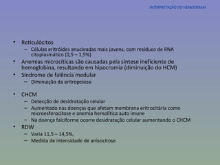 INTERPRETAÇÃO DO HEMOGRAMA Reticulócitos Células eritróides anucleadas mais jovens, com resíduos de RNA citoplasmático (0,5 – 1,5%) Anemias microcíticas são causadas pela síntese ineficiente de hemoglobina, resultando em hipocromia (diminuição do HCM) Síndrome de falência medular Diminuição da eritropoiese CHCM Detecção de desidratação celular Aumentado nas doenças que afetam membrana eritrocitária como microesferocitose e anemia hemolítica auto imune Na doença falciforme ocorre desidratação celular aumentando o CHCM RDW Varia 11,5 – 14,5%,  Medida de intensidade de anisocitose 