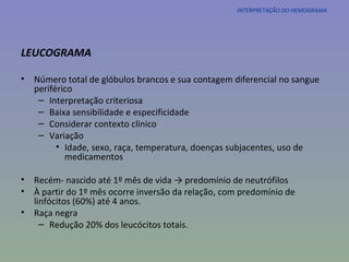 INTERPRETAÇÃO DO HEMOGRAMA LEUCOGRAMA Número total de glóbulos brancos e sua contagem diferencial no sangue periférico Interpretação criteriosa Baixa sensibilidade e especificidade Considerar contexto clinico Variação Idade, sexo, raça, temperatura, doenças subjacentes, uso de medicamentos Recém- nascido até 1º mês de vida -> predomínio de neutrófilos À partir do 1º mês ocorre inversão da relação, com predomínio de linfócitos (60%) até 4 anos. Raça negra  Redução 20% dos leucócitos totais. 