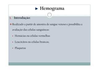 Hemograma
1. Introdução:

Realizado a partir de amostra de sangue venoso e possibilita a
avaliação das células sanguíneas:
Hemácias ou células vermelhas
Leucócitos ou células brancas;
Plaquetas

 