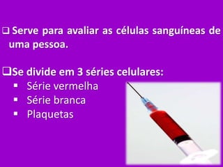  Serve para avaliar as células sanguíneas de
uma pessoa.
Se divide em 3 séries celulares:
 Série vermelha
 Série branca
 Plaquetas
 