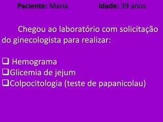 Paciente: Maria Idade: 39 anos
Chegou ao laboratório com solicitação
do ginecologista para realizar:
 Hemograma
Glicemia de jejum
Colpocitologia (teste de papanicolau)
 