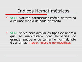 Índices Hematimétricos
 VCM- volume corpuscular médio determina
o volume médio de cada eritrócito
 VCM- serve para avaliar os tipos de anemia
que se manifestam com hemácias de
grande, pequeno ou tamanho normal, isto
é , anemias macro, micro e normocíticas
 