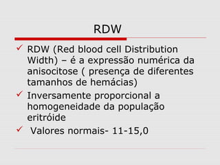 RDW
 RDW (Red blood cell Distribution
Width) – é a expressão numérica da
anisocitose ( presença de diferentes
tamanhos de hemácias)
 Inversamente proporcional a
homogeneidade da população
eritróide
 Valores normais- 11-15,0
 