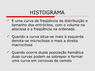 HISTOGRAMA
 É uma curva de freqüência da distribuição e
tamanho dos eritrócitos, com o volume na
abscissa e a freqüência na ordenada
 Quando a curva situa-se mais à esquerda
denota-se microcitose e mais a direita
macrocitose
 Quando ocorre dupla população hemática
duas curvas podem se sobrepor e formar
uma curva em corcovas de camelo
 