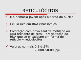 RETICULÓCITOS
 É a hemácia jovem após a perda do núcleo
 Célula rica em RNA ribossômico
 Coloração com novo azul de metileno ou
azul brilhante de cresil- precipitação do
RNA que se encadeiam em forma de
retículo – reticulócitos
 Valores normais 0,5-1,5%
25000-50.000/µl
 