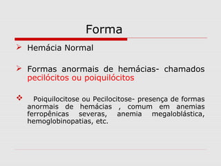 Forma
 Hemácia Normal
 Formas anormais de hemácias- chamados
pecilócitos ou poiquilócitos
 Poiquilocitose ou Pecilocitose- presença de formas
anormais de hemácias , comum em anemias
ferropênicas severas, anemia megaloblástica,
hemoglobinopatias, etc.
 