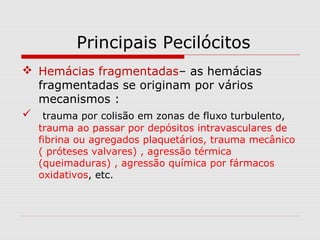 Principais Pecilócitos
 Hemácias fragmentadas– as hemácias
fragmentadas se originam por vários
mecanismos :
 trauma por colisão em zonas de fluxo turbulento,
trauma ao passar por depósitos intravasculares de
fibrina ou agregados plaquetários, trauma mecânico
( próteses valvares) , agressão térmica
(queimaduras) , agressão química por fármacos
oxidativos, etc.
 