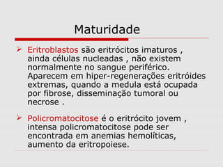 Maturidade
 Eritroblastos são eritrócitos imaturos ,
ainda células nucleadas , não existem
normalmente no sangue periférico.
Aparecem em hiper-regenerações eritróides
extremas, quando a medula está ocupada
por fibrose, disseminação tumoral ou
necrose .
 Policromatocitose é o eritrócito jovem ,
intensa policromatocitose pode ser
encontrada em anemias hemolíticas,
aumento da eritropoiese.
 