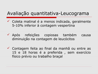 Avaliação quantitativa-Leucograma
 Coleta matinal é a menos indicada, geralmente
5-10% inferior à contagem vespertina
 Após refeições copiosas também causa
diminuição na contagem de leucócitos
 Contagem feita ao final da manhã ou entre as
15 e 18 horas é a preferida , sem exercício
físico prévio ou trabalho braçal
 