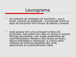 Leucograma
 Ao contrário da contagem de leucócitos , que é
muito variável na população , a proporção entre os
tipos de leucócitos varia pouco de pessoa a pessoa
 Cada pessoa tem uma contagem própria de
leucócitos, mas todas tem mais ou menos a mesma
fórmula leucocitária, com amplo predomínio de
neutrófilos(entre metade e dois terços do total) ,
alguns eosinófilos e monócitos, e a terça parte
restante de linfócitos.Basófilos são raros,
plasmócitos só ocasionalmente vistos
 