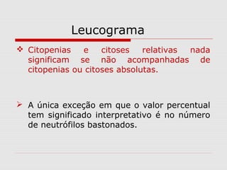 Leucograma
 Citopenias e citoses relativas nada
significam se não acompanhadas de
citopenias ou citoses absolutas.
 A única exceção em que o valor percentual
tem significado interpretativo é no número
de neutrófilos bastonados.
 