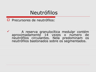 Neutrófilos
 Precursores de neutrófilos:
 A reserva granulocítica medular contém
aproximadamente 14 vezes o número de
neutrófilos circulantes. Nela predominam os
neutrófilos bastonados sobre os segmentados.
 
