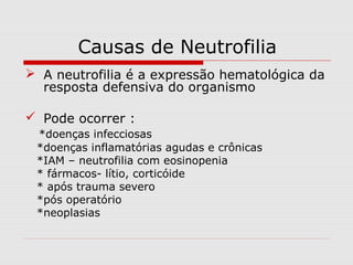 Causas de Neutrofilia
 A neutrofilia é a expressão hematológica da
resposta defensiva do organismo
 Pode ocorrer :
*doenças infecciosas
*doenças inflamatórias agudas e crônicas
*IAM – neutrofilia com eosinopenia
* fármacos- lítio, corticóide
* após trauma severo
*pós operatório
*neoplasias
 