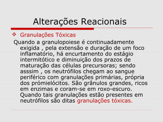 Alterações Reacionais
 Granulações Tóxicas
Quando a granulopoiese é continuadamente
exigida , pela extensão e duração de um foco
inflamatório, há encurtamento do estágio
intermitótico e diminuição dos prazos de
maturação das células precursoras; sendo
asssim , os neutrófilos chegam ao sangue
periférico com granulações primárias, própria
dos prómielócitos. São grânulos grandes, ricos
em enzimas e coram-se em roxo-escuro.
Quando tais granulações estão presentes em
neutrófilos são ditas granulações tóxicas.
 