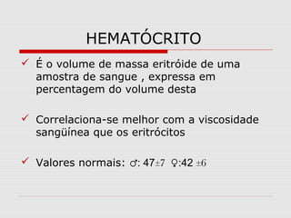 HEMATÓCRITO
 É o volume de massa eritróide de uma
amostra de sangue , expressa em
percentagem do volume desta
 Correlaciona-se melhor com a viscosidade
sangüínea que os eritrócitos
 Valores normais: ♂: 47±7 ♀:42 ±6
 