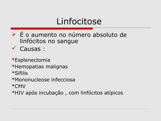 Linfocitose
 É o aumento no número absoluto de
linfócitos no sangue
 Causas :
*Esplenectomia
*Hemopatias malignas
*Sífilis
*Mononucleose infecciosa
*CMV
*HIV após incubação , com linfócitos atípicos
 