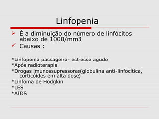 Linfopenia
 É a diminuição do número de linfócitos
abaixo de 1000/mm3
 Causas :
*Linfopenia passageira- estresse agudo
*Após radioterapia
*Drogas imunossupressoras(globulina anti-linfocítica,
corticóides em alta dose)
*Linfoma de Hodgkin
*LES
*AIDS
 