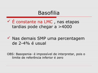Basofilia
 É constante na LMC , nas etapas
tardias pode chegar a >4000
 Nas demais SMP uma percentagem
de 2-4% é usual
OBS: Basopenia- é impossível de interpretar, pois o
limite de referência inferior é zero
 