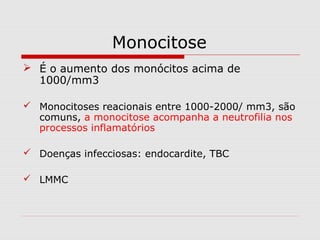 Monocitose
 É o aumento dos monócitos acima de
1000/mm3
 Monocitoses reacionais entre 1000-2000/ mm3, são
comuns, a monocitose acompanha a neutrofilia nos
processos inflamatórios
 Doenças infecciosas: endocardite, TBC
 LMMC
 