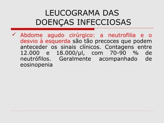 LEUCOGRAMA DAS
DOENÇAS INFECCIOSAS
 Abdome agudo cirúrgico: a neutrofilia e o
desvio à esquerda são tão precoces que podem
anteceder os sinais clínicos. Contagens entre
12.000 e 18.000/µl, com 70-90 % de
neutrófilos. Geralmente acompanhado de
eosinopenia
 