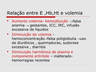 Relação entre E ,Hb,Ht e volemia
 Aumento volemia- hemodiluição →falsa
anemia → gestantes, ICC, IRC, infusão
excessiva de líquidos
 Diminuição da volemia -
hemoconcentração falsa poliglobulia uso→ →
de diuréticos , queimaduras, sudorese
excessiva , diarréia
 Diminuição harmônica de plasma e
componente eritróide – inalterado-
hemorragias recentes
 