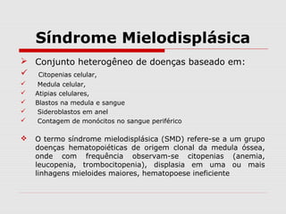 Síndrome Mielodisplásica
 Conjunto heterogêneo de doenças baseado em:
 Citopenias celular,
 Medula celular,
 Atipias celulares,
 Blastos na medula e sangue
 Sideroblastos em anel
 Contagem de monócitos no sangue periférico
 O termo síndrome mielodisplásica (SMD) refere-se a um grupo
doenças hematopoiéticas de origem clonal da medula óssea,
onde com frequência observam-se citopenias (anemia,
leucopenia, trombocitopenia), displasia em uma ou mais
linhagens mieloides maiores, hematopoese ineficiente
 