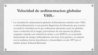 Velocidad de sedimentacion globular
VHS.-
• La velocidad de sedimentación globular (habitualmente referida como VSG)
o eritrosedimentación es una prueba diagnóstica de laboratorio que consiste
en medir la velocidad con la que sedimentan (decantan, caen) los glóbulos
rojos o eritrocitos de la sangre, provenientes de una muestra de plasma
sanguíneo (tratado con solución de citrato o con EDTA), en un periodo
determinado de tiempo, habitualmente una hora. Esta prueba y su relación
con la medicina fueron descubiertos y desarrollados en año 1897 por el
médico polaco Edmund Biernacki.
 