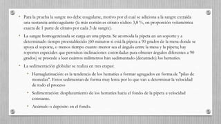 • Para la prueba la sangre no debe coagularse, motivo por el cual se adiciona a la sangre extraída
una sustancia anticoagulante (la más común es citrato sódico 3,8 %, en proporción volumétrica
exacta de 1 parte de citrato por cada 3 de sangre).
• La sangre homogeneizada se carga en una pipeta. Se acomoda la pipeta en un soporte y a
determinado tiempo preestablecido (60 minutos si está la pipeta a 90 grados de la mesa donde se
apoya el soporte, o menos tiempo cuanto menor sea el ángulo entre la mesa y la pipeta; hay
soportes especiales que permiten inclinaciones controladas para obtener ángulos diferentes a 90
grados) se procede a leer cuántos milímetros han sedimentado (decantado) los hematíes.
• La sedimentación globular se realiza en tres etapas:
• Hemaglutinación: es la tendencia de los hematíes a formar agregados en forma de "pilas de
monedas". Estos sedimentan de forma muy lenta por lo que van a determinar la velocidad
de todo el proceso
• Sedimentación: desplazamiento de los hematíes hacia el fondo de la pipeta a velocidad
constante.
• Acúmulo o depósito en el fondo.
 