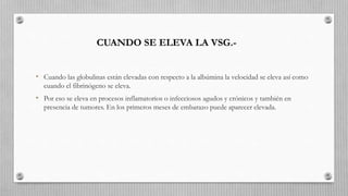 • Cuando las globulinas están elevadas con respecto a la albúmina la velocidad se eleva así como
cuando el fibrinógeno se eleva.
• Por eso se eleva en procesos inflamatorios o infecciosos agudos y crónicos y también en
presencia de tumores. En los primeros meses de embarazo puede aparecer elevada.
CUANDO SE ELEVA LA VSG.-
 