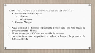 La Proteína C reactiva es un fenómeno no específico, indicativa de :
• Proceso Inflamatorio Agudo
• Infeccioso
• No Infeccioso
• Procesos Malignos
• Puede aumentar o disminuir rapidamente porque tiene una vida media de
aproximadamente 18 horas.
• ES mas estable que la VSG una vez extraida del paciente.
• Las elevaciones son inespecificas e indican solamente la presencia de
INFLAMACION
 