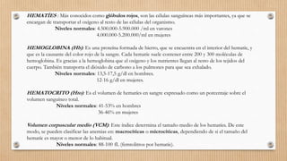 HEMATÍES : Más conocidos como glóbulos rojos, son las células sanguíneas más importantes, ya que se
encargan de transportar el oxígeno al resto de las células del organismo.
Niveles normales: 4.500.000-5.900.000 /ml en varones
4.000.000-5.200.000/ml en mujeres
HEMOGLOBINA (Hb): Es una proteína formada de hierro, que se encuentra en el interior del hematíe, y
que es la causante del color rojo de la sangre. Cada hematíe suele contener entre 200 y 300 moléculas de
hemoglobina. Es gracias a la hemoglobina que el oxígeno y los nutrientes llegan al resto de los tejidos del
cuerpo. También transporta el dióxido de carbono a los pulmones para que sea exhalado.
Niveles normales: 13,5-17,5 g/dl en hombres.
12-16 g/dl en mujeres.
HEMATOCRITO (Hto): Es el volumen de hematíes en sangre expresado como un porcentaje sobre el
volumen sanguíneo total.
Niveles normales: 41-53% en hombres
36-46% en mujeres
Volumen corpuscular medio (VCM): Este índice determina el tamaño medio de los hematíes. De este
modo, se pueden clasificar las anemias en: macrocíticas o microcíticas, dependiendo de si el tamaño del
hematíe es mayor o menor de lo habitual.
Niveles normales: 88-100 fL (femtolitros por hematíe).
 