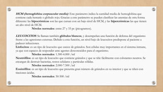 HCM (hemoglobina corpuscular media): Este parámetro indica la cantidad media de hemoglobina que
contiene cada hematíe o glóbulo rojo. Gracias a este parámetro se pueden clasificar las anemias de otra forma
diferente: las hipocrómicas son las que cursan con un bajo nivel de HCM, y las hipercrómicas las que tienen
un alto nivel de HCM.
Niveles normales: entre 27 y 33 pc (picogramos).
LEUCOCITOS: Se llaman también glóbulos blancos, y desempeñan una función de defensa del organismo
frente a las agresiones externas. Debido a esta función, un nivel bajo de leucocitos predispone al paciente a
padecer infecciones.
Linfocitos: es un tipo de leucocito que carece de gránulos. Son células muy importantes en el sistema inmune,
ya que son capaces de responder ante agentes desconocidos para el organismo.
Niveles normales: 1.300-4.000 /ml
Neutrófilos: es un tipo de leucocito que contiene gránulos y que se tiñe fácilmente con colorantes neutros. Se
encargan de destruir bacterias, restos celulares y partículas sólidas.
Niveles normales: 2.000-7.500 /ml
Eosinófilos: es un tipo de leucocito que presenta gran número de gránulos en su interior y que se tiñen con
tinciones ácidas.
Niveles normales: 50-500 /ml
 