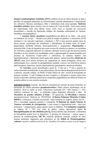 10


Púrpura trombocitopênica trombótica (PTT): mulheres jovens no último trimestre ou após a
gravidez; há agregação plaquetária na microcirculação causando plaquetopenia e fragmentação
dos eritrócitos. Sintomas neurológicos, febre e insuficiência renal; causa ignorada. Síndrome
hemolítico-urêmico: igual à anterior, mas em crianças até 2 anos de idade - insuf. renal e anemia
por fragmentação. Estas duas últimas causas, assim como as causadas por carcinomas
disseminados e vasculite por hipertensão maligna, são chamadas coletivamente de "anemias
hemolíticas microangiopáticas".
         7. Anemias mistas: alcoolismo (megaloblástica por déficit de Ac. fólico - não ocorre
em bebedores de cerveja ! - ferropriva por perda de sangue em gastrite). A macrocitose (VCM
eletrônico) é um marcador importante e duradouro; a ?GT é mais sensível; grandes doses de
álcool causam vacuolização dos eritroblastos e sideroblastose na medula óssea; há neutro-
plaquetopenia facilitando infecções (broncopneumonia) e sangramentos. Hepatopatias: a
obstrução biliar e lesão do hepatócito provocam excesso de colesterol no plasma e na membrana
dos eritrócitos, originando leptocitos ou codócitos, alteração reversível que não provoca anemia
hemolítica: na fase terminal com encefalopatia, ascite e esplenomegalia há anemia hemolítica por
presença de Acantocitos ("spurr-cells") e esferocitose; na esteatose hepática com
hipertrigliceridemia e hipertensão portal aguda pode aparecer anemia hemolítica (    Síndrome de
ZIEVE); pode haver anemia ferropriva por sangramento de varizes esofagianas; cirrose com
esplenomegalia leva a aumento de gamaglobulinas causando rouleaux (na eletroforese aparece
platô beta/gama), leptocitose, icterícia, hiperesplenismo (pancitopenia e anemia por diluição).
         7.3. Gravidez: ocorre hemodiluição a partir do 3º mês até o 7º mês e aumento da
massa eritrocitária (manifestando-se por policromasia), mas de maneira desproporcional favorável
à primeira, causando redução do Ht/Hb. O limite inferior do valor normal da hemoglobina da
gestante é portanto 11 g/dl. O balanço de ferro é negativo e a ferropenia é comum, assim como
anemia na gravidez; raramente poderá haver componente megaloblástico por déficit de folatos em
gestantes pobres ou com anorexia acentuada.

ERITROCITOSES: Aumento das cifras do eritrograma por aumento da massa eritrocítica, ou
diminuição do volume plasmático ( seudoeritrocitose). Dados clínicos: desidratação, uso de
                                   p
diuréticos. Deve-se repetir os testes. Eritrocitoses acentuadas (Ht > 60% homens e > 55%
mulheres) costumam ser reais - as moderadas exigem diagnóstico diferencial, a saber : 1)
Moradores de grandes altitudes. 2) Fumo > 20 cigarros/dia. 3) Obesidade e estresse
(pseudoeritrocitose): Síndrome de PICKWICK. 4) Doença Pulmonar Obstrutiva Crônica
(DPOC): a eritrocitose é benéfica por permitir maior transporte de oxigênio, porem com Ht >
55% a viscosidade sanguínea aumenta e é prejudicial. 5) Síndrome da Apnéia Noturna. 6)
Tumores secretantes de eritropoietina: o mais comun é o hipernefroma (rim) - inicio com
eritrocitose + emagrecimento, depois aparece tumor no abdômen. 7) Cardiopatias congênitas
na infância, Ht > 70% com sinais de pletora, cianose, hipocratismo digital. 8)
Hemoglobinopatias de alta afinidade pelo 02, herança familiar, tipo dominante; a eletroforese
de hemoglobina poderá levar ao diagnóstico. A presença de eritrocitose + cianose sugere a
presença de metahemoglobina (Hb M), molécula defeituosa causando oxidação do ferro;
herança dominante; diagnóstico pela eletroforese de Hb. Déficit de Metahemoglobina-
redutase: recessivo, melhora com uso de Ac. Ascórbico. Em ambos os casos a cor do sangue é


                                                                                              10
 