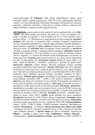 11


marrom-achocolatado. 9) Policitemia Vera: doença mieloproliferativa crônica, clonal,
acometendo também a granulo -plaquetopoiese. Idade 60-65 anos, esplenomegalia, tromboses
cerebrais e de veias supra-hepáticas, úlcera péptica hemorrágica. Hemograma com eritrocitose,
leucocitose e plaquetose; microcitose e hipocromia na evolução, devido ao tratamento com
sangrias; eritroblastos, mielócitos, basofilia, plaquetas anormais.

NEUTROFILIA: aumento acima do limite superior do valor de referência (VR), vai de 1.600 -
7.000/? l. São células maduras, pós-mitóticas, vida-média 10 a 11 horas, por diapedese vão a
tecidos e cavidades do organismo. A reserva medular é de 10 a 15 vezes circulante, sendo a
proporção Bt/Seg = 3/2. Distribuem-se no sangue periférico em dois componentes: marginal e
circulante (50% cada um). A leucometria avalia o circulante. O marginal é mobilizado por
descargas adrenérgicas ( xercício leve: neutrofilia fugaz; prolongado: neutrofilia duradoura); o
                           e
repouso estimula a marginação. O choro e pânico das crianças ao colher sangue tem o mesmo
efeito do exercício. Os corticóides inibem a marginação e levam a neutrofilia; os anestésicos
estimulam a marginação (reduzem a contagem). Estímulos patológicos: inflamação, trauma ou
necrose libera interleucina-1 (IL-1) que mobiliza a reserva medular de bastonetes, causando
"desvio à esquerda"; s o estímulo for duradouro haverá hiperregeneração com presença de
                         e
células mais jovens. Exaustão poderá ocorrer em idosos ou se a reserva estiver comprometida
por rádio ou quimioterapia. Nas intoxicações exógenas (picadas de insetos, ofídios) e no
Infarto Agudo do Miocárdio, a neutrofilia é proporcional à gravidade do quadro clínico.
Intoxicações endógenas (acidose diabética, hipoxemia prolongada, choque): neutrofilia
persistente evoluindo para "reação leucemóide". Doenças infecciosas: varia com a capacidade
de liberação da medula óssea, com a extensão do processo infeccioso, com o agente etiológico,
com a faixa etária e as condições prévias do paciente. A neutrofilia pode faltar em RN, lactentes
desnutridos, idosos, debilitados, pacientes terminais, alcooólatras, receptores de radio e
quimioterapia. Abdômen agudo cirúrgico: neutrofilia/desvio antecedendo os sintomas clínicos,
eosino-linfopenia, leucometria 12.000 - 18.000; a VHS acelera-se tardiamente. A diarréia
infecciosa causa desvio com neutropenia ou sem neutrofilia. Os hemogramas são inexpressivos
na fase inicial de apendicite e da infecção urinária; na cólica renal há neutrofilia sem desvio, o
qual poderá no entanto aparecer sendo a cólica muito prolongada. Pneumonias: pneumococo -
neutrofilia/desvio acentuados e precoces; granulações tóxicas e corpos de DÖHLE; em pacientes
sem baço poderão ser vistos germes em fagosomas de neutrófilos; a exaustão é rara, porém fatal
ocorrendo em alcoólatras, idosos e debilitados. Hemófilos: em crianças - neutrofilia, desvio +
anemia de doença crônica (ADC). Estáfilo: grande neutrofilia com desvio considerável.
Mycoplasma: leucocitose até 12.000, linfócitos atípicos, crioaglutinação. Meningites: grande
neutrofilia/desvio/eosino-linfopenia - o hemófilo causa ADC precoce em crianças. Endocardites:
monocitose presente numa minoria dos casos - aumento da VHS e ADC. Faringo-amigdalites:
estrepto - 10.000 - 15.000 /?l; difteria > 15.000/?l; escarlatina - eosinofilia e "rash"cutâneo com
neutrofilia; Mononucleose - ver linfocitose. Infecções intestinais: febre tifóide e para tifóide
- neutropenia com desvio, eosinopenia, granulações tóxicas e ADC; a presença de neutrofilia
sugere perfuração intestinal. A diarréia comum não altera o hemograma. Disenteria por
Shiguela - neutrofilia e grande desvio. Coli, Campilobacter, Yersinia, Salmonela -
neutropenia/desvio. Adenite mesentérica (Yersínia) - neutrofilia/desvio 12.000 - 14.000/? l, os


                                                                                                11
 