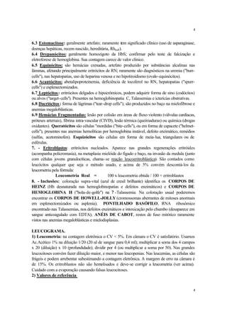 4


6.3 Estomacitose: geralmente artefato; raramente tem significado clínico (uso de asparaginase,
doenças hepáticas, recem nascido, hereditária, Rhnull ).
6.4 Drepanócitos: geralmente homozigoto da HbS; confirmar pelo teste de falcização e
eletroforese de hemoglobina. Sua contagem carece de valor clínico.
6.5 Equinócitos: são hemácias crenadas, artefato produzido por substâncias alcalinas nas
lâminas, afetando principalmente eritrócitos de RN; raramente são diagnósticos na uremia ("burr-
cells"), nas hepatopatias, uso de heparina venosa e no hipotiroidismo (ovalo-equinócitos).
6.6 Acantócitos: abetalipoproteinemia, deficiência de tocoferol no RN, hepatopatias ("spurr-
cells") e esplenectomizados.
6.7 Leptócitos : eritrócitos delgados e hipocrômicos, podem adquirir forma de sino (codócitos)
ou alvos ("target-cells"). Presentes na hemoglobinopatia C, Talassemias e icterícias obstrutivas.
6.8 Dacriócitos : forma de lágrimas ("tear-drop cells"); são produzidos no baço na mielofibrose e
anemias megaloblásticas.
6.9 Hemácias Fragmentadas: lesão por colisão em áreas de fluxo violento (válvulas cardíacas,
próteses arteriais), fibrina intra-vascular (CIVD), lesão térmica (queimaduras) ou química (drogas
oxidantes). Queratócitos são células "mordidas ("bite-cells"), ou em forma de capacete ("helmet-
cells"), presentes nas anemias hemolíticas por hemoglobina instável, defeito enzimático, remédios
(sulfas, acetominofen). Esquizócitos são células em forma de meia-lua, triangulares ou de
esférulas.
7. - Eritroblastos: eritrócitos nucleados. Aparece nas grandes regenerações eritróides
(acompanha policromasia), na metaplasia mielóide do figado e baço, na invasão da medula (junto
com células jovens granulocíticas, chama-se reação leucoeritroblástica). São contados como
leucócitos qualquer que seja o método usado, e acima de 5% convém descontá-los da
leucometria pela fórmula:
               Leucometria Real =               100 x leucometria obtida / 100 + eritroblastos
8. - Inclusões: coloração supra-vital (azul de cresil brilhante) identifica os CORPOS DE
HEINZ (Hb desnaturada nas hemoglobinopatias e defeitos enzimáticos) e CORPOS DE
HEMOGLOBINA H ("bola-de-golfe") na ? -Talassemia. Na coloração usual poderemos
encontrar os CORPOS DE HOWELL-JOLLY (cromossomas aberrantes de mitoses anormais
em esplenectomizados ou asplenia); PONTILHADO BASÓFILO, RNA ribosômico
encontrado nas Talassemias, nos defeitos enzimáticos e intoxicação pelo chumbo (desaparece em
sangue anticoagulado com EDTA); ANÉIS DE CABOT, restos de fuso mitótico raramente
vistos nas anemias megaloblásticas e mielodisplasias.

LEUCOGRAMA.
1) Leucometria: na contagem eletrônica o CV < 5%. Em câmara o CV é satisfatório. Usamos
Ac.Acético 1% na diluição 1/20 (20 ul de sangue para 0,4 ml); multiplicar a soma dos 4 campos
x 20 (diluição) x 10 (profundidade); dividir por 4 (ou multiplicar a soma por 50). Nas grandes
leucocitoses convém fazer diluição maior, e menor nas leucopenias. Nas leucemias, as células são
frágeis e podem arrebentar subestimando a contagem eletrônica. A margem de erro na câmara é
de 15%. Os eritroblastos não são hemolisados e deve-se corrigir a leucometria (ver acima).
Cuidado com a evaporação causando falsas leucocitoses.
2) Valores de referência


                                                                                                 4
 