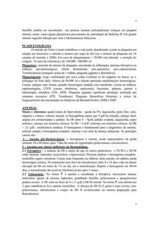 6


basófilo; podem ser encontrados em pessoas normais principalmente crianças em pequeno
número, assim como alguns plasmócitos provenientes de estimulação de linfócitos B. Em grande
número sugerem infecção por vírus e Mononucleose Infecciosa.

PLAQUETOGRAMA.
        O método de Fônio é muito trabalhoso e está sendo abandonado; contar as plaquetas em
relação aos leucócitos e calcular o número por regra de três (ou o número de plaquetas em 10
campos de imersão x 2000). Em caso de plaquetopenia < 50.000 está alterada a retração do
coágulo. O valor de referência é de 140.000 - 500.000 /ul.
Plaquetose: aumento do número de plaquetas, encontrado na inflamação, anemias (ferropriva na
infância, pós-hemorragica), Artrite Reumatóide, pós-operatório, pós-esplenectomia,
Trombocitemia (contagens acima de 1 milhão, plaquetas gigantes e dismórficas).
Plaquetopenia: exige confirmação por nova coleta (verificar se há coágulos no frasco; se o
esfregaço foi feito dali). Abaixo de 80.000 /ul o doente apresenta manifestações hemorrágicas.
Causas: púrpura auto-imune, grandes hemorragias tratadas com transfusão, viroses na infância,
esplenomegalia, CIVD (causas obstétricas, septicemia), leucemias, aplasias, quimio e
radioterapia, remédios, LES, AIDS. Plaquetas gigantes significam produção acelerada por
consumo excessivo (PTI, Tromboses). Plaquetas dismórficas (bizarras) e restos de
megacariócitos são encontrados no Síndrome de Bernard-Soulier, SMD e SMP.

ANEMIAS .
Sinais e sintomas: aguda (sinais de hipovolemia - queda da PA, taquicardia, pulso fino, sede,
oligúria) e crônica: volemia normal; se hemoglobina menor que 9 g há irritação, cansaço fácil,
                                                                    /dl
angina em coronariopatas e palidez. Se Hb entre 6 - 9g/dl, palidez evidente, taquicardia, sopro
anêmico, cansaço aos menores esforços. Se Hb < 6 d/dl: sintomas aos mínimos esforços. Se Hb
< 3,5 g/dl : insuficiência cardíaca. O hemograma é fundamental para o diagnóstico da anemia;
solicitar sempre o hemograma completo. Anemia é um sinal de doença subjacente. As principais
causas são:
 1 - Anemia pós-Hemorrágicas: o hemograma é normal, sendo representativo da perda
somente 24 a 48 horas; após 7 dias há sinais de regeneração (policromasia, reticulocitose).
2 - Anemias por síntese deficiente da Hemoglobina.
2.1 Ferropriva : a redução da Hb é maior do que os outros parâmetros; o VCM e o HCM
estão bastante reduzidos (microcitose e hipocromia). Procurar analisar o hemograma completo:
eosinofilia sugere verminose. Causas mais frequentes na infância: dieta carente; em adultos, perda
hemorrágica crônica. No tratamento com ferro há reticulocitose entre 8 a 14 dias e daí em diante
elevação da Hb em torno de 1% ao dia, até a normalização. Repetir o hemograma em 40-60
dias; a normalização das reservas (ferritina) ocorre após 3 meses.
2.2 Talassemia:. Na forma ? a anemia é semelhante à ferropriva: microcitose intensa,
eritrocitose apesar da anemia, leptocitos, pontilhado basófilo, policromasia e poiquilocitose
podem ocorrer. A Hb varia na faixa de 9 a 11 g/dl, CHCM normal. Na forma ? com defeito em
2 gens manifesta-se leve anemia microcítica A doença de Hb H (3 gens) é mais severa, com
policromasia, reticulocitose e corpos de Hb H (evidenciados na mesma preparação para
Reticulócitos).


                                                                                                 6
 